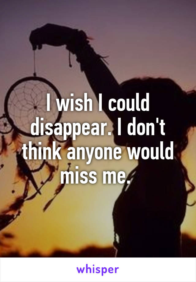 I wish I could disappear. I don't think anyone would miss me. 