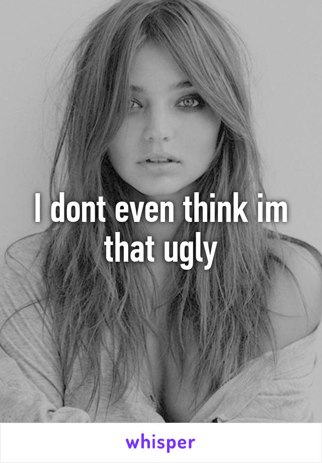 I dont even think im that ugly