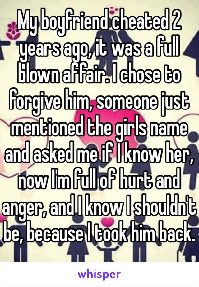 My boyfriend cheated 2 years ago, it was a full blown affair. I chose to forgive him, someone just mentioned the girls name and asked me if I know her, now I'm full of hurt and anger, and I know I shouldn't be, because I took him back. 