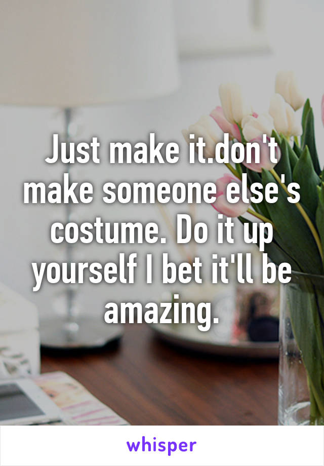 Just make it.don't make someone else's costume. Do it up yourself I bet it'll be amazing.