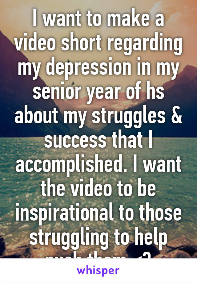 I want to make a video short regarding my depression in my senior year of hs about my struggles & success that I accomplished. I want the video to be inspirational to those struggling to help push them <3