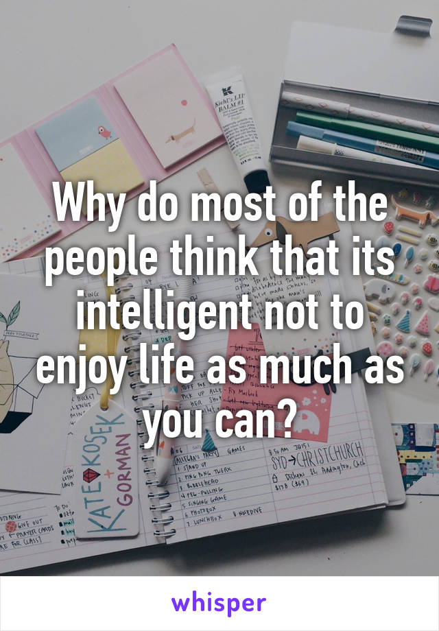 Why do most of the people think that its intelligent not to enjoy life as much as you can?