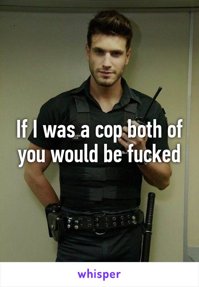 If I was a cop both of you would be fucked