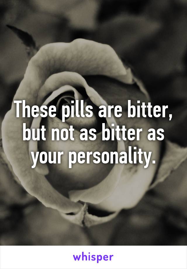 These pills are bitter, but not as bitter as your personality.