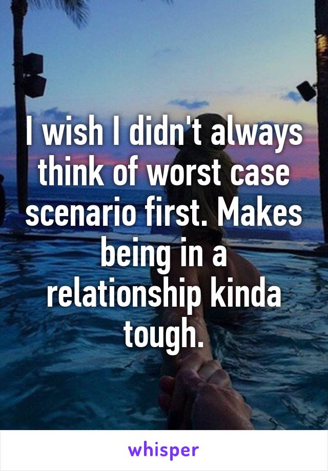 I wish I didn't always think of worst case scenario first. Makes being in a relationship kinda tough.