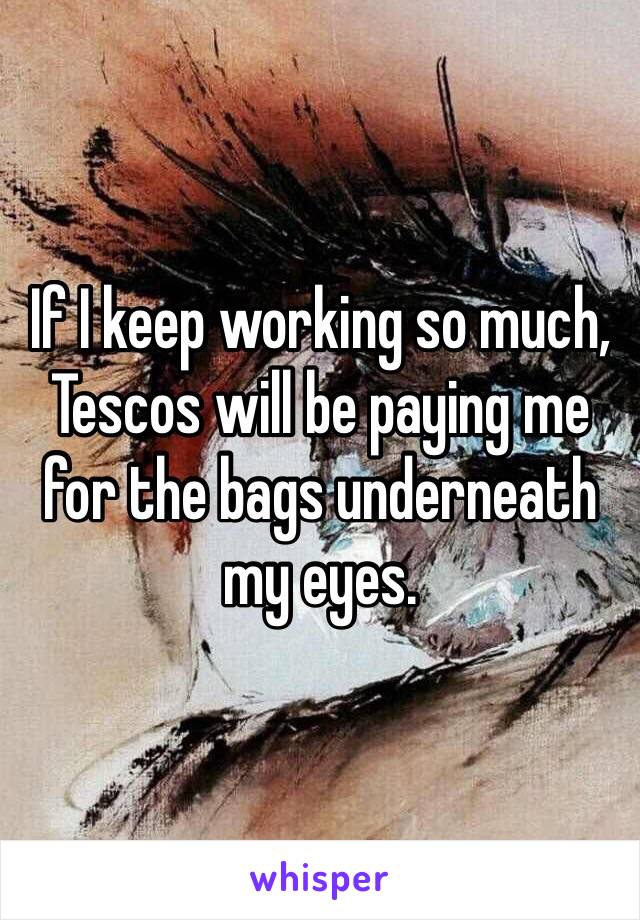 If I keep working so much, Tescos will be paying me for the bags underneath my eyes. 