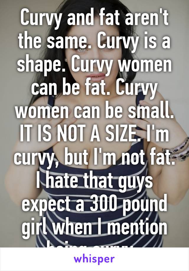 Curvy and fat aren't the same. Curvy is a shape. Curvy women can be fat. Curvy women can be small. IT IS NOT A SIZE. I'm curvy, but I'm not fat. I hate that guys expect a 300 pound girl when I mention being curvy. 