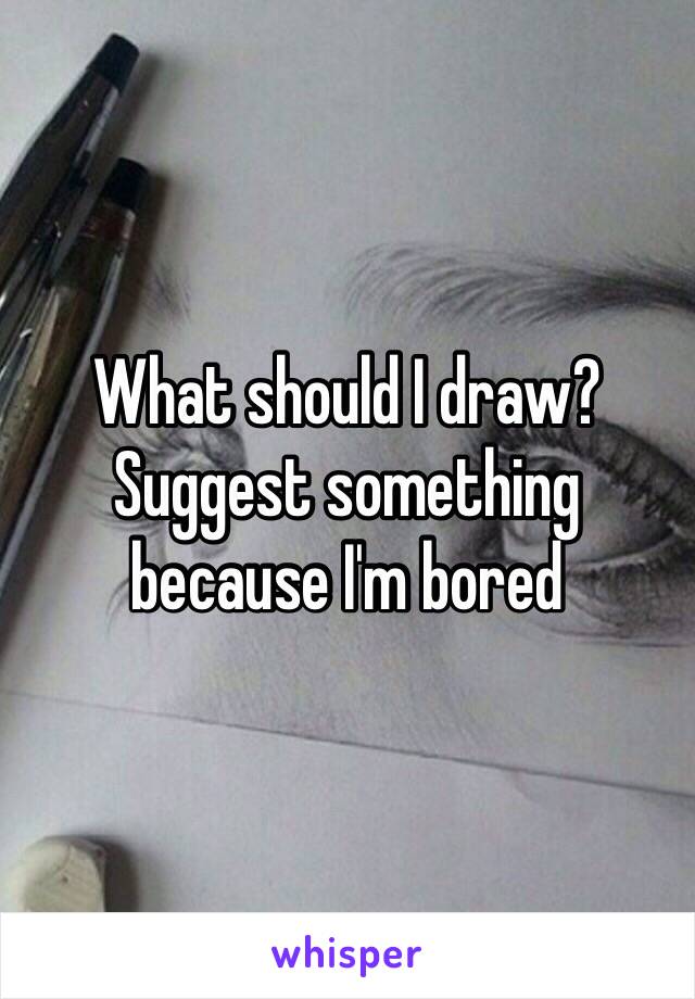 What should I draw? Suggest something because I'm bored