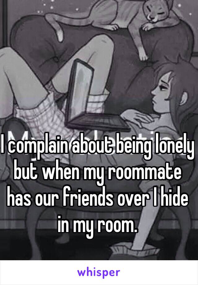 I complain about being lonely but when my roommate has our friends over I hide in my room.