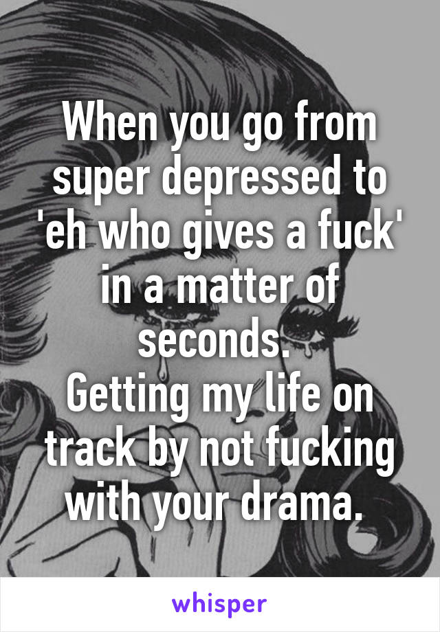 When you go from super depressed to 'eh who gives a fuck' in a matter of seconds. 
Getting my life on track by not fucking with your drama. 