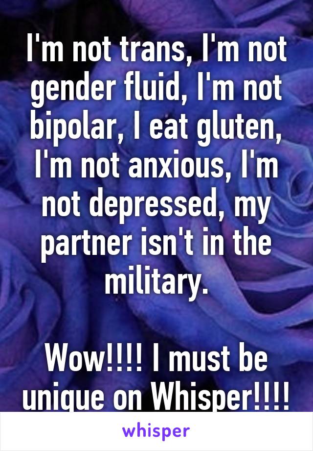 I'm not trans, I'm not gender fluid, I'm not bipolar, I eat gluten, I'm not anxious, I'm not depressed, my partner isn't in the military.

Wow!!!! I must be unique on Whisper!!!!