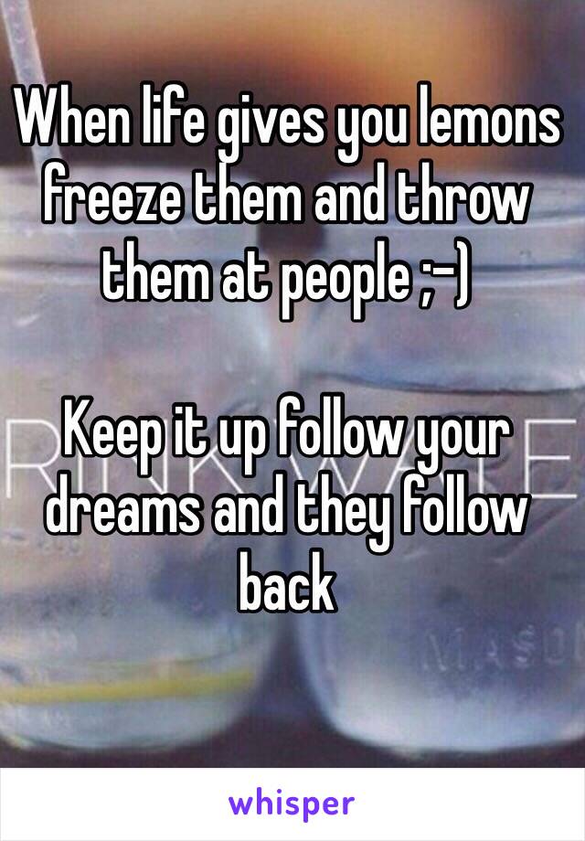 When life gives you lemons freeze them and throw them at people ;-)

Keep it up follow your dreams and they follow back 