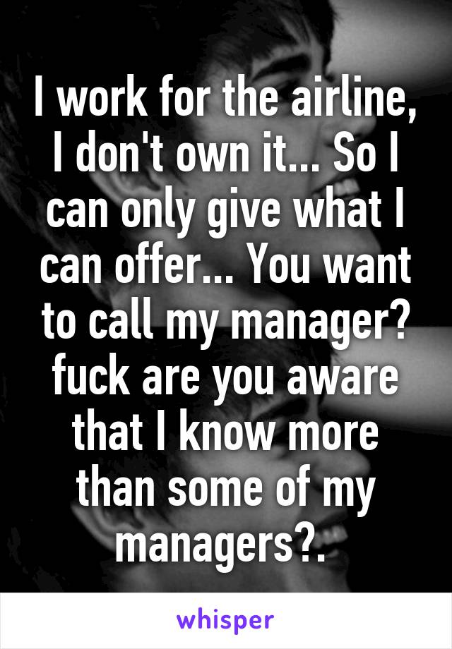 I work for the airline, I don't own it... So I can only give what I can offer... You want to call my manager? fuck are you aware that I know more than some of my managers?. 