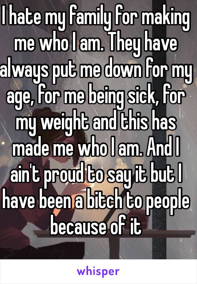 I hate my family for making me who I am. They have always put me down for my age, for me being sick, for my weight and this has made me who I am. And I ain't proud to say it but I have been a bitch to people because of it