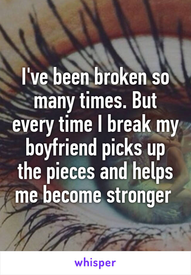 I've been broken so many times. But every time I break my boyfriend picks up the pieces and helps me become stronger 