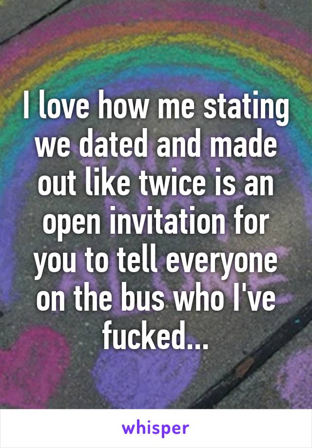 I love how me stating we dated and made out like twice is an open invitation for you to tell everyone on the bus who I've fucked...