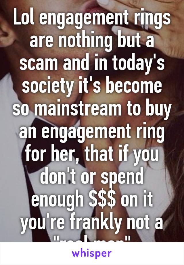 Lol engagement rings are nothing but a scam and in today's society it's become so mainstream to buy an engagement ring for her, that if you don't or spend enough $$$ on it you're frankly not a "real man"