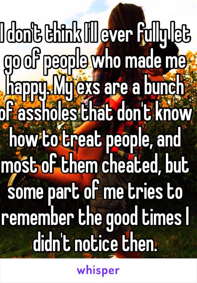 I don't think I'll ever fully let go of people who made me happy. My exs are a bunch of assholes that don't know how to treat people, and most of them cheated, but some part of me tries to remember the good times I didn't notice then.