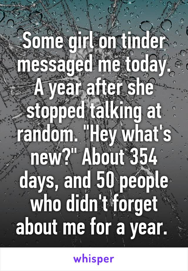 Some girl on tinder messaged me today. A year after she stopped talking at random. "Hey what's new?" About 354 days, and 50 people who didn't forget about me for a year. 