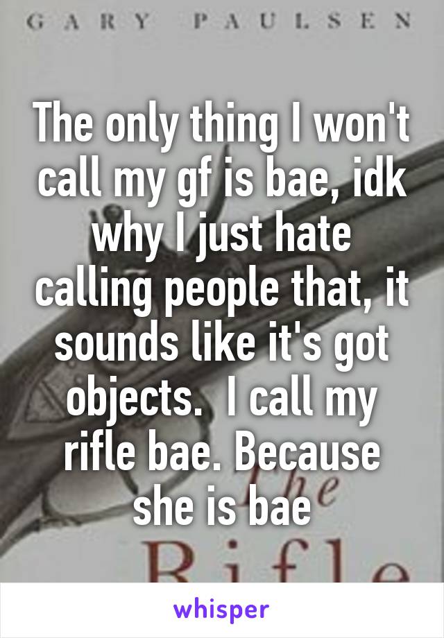 The only thing I won't call my gf is bae, idk why I just hate calling people that, it sounds like it's got objects.  I call my rifle bae. Because she is bae