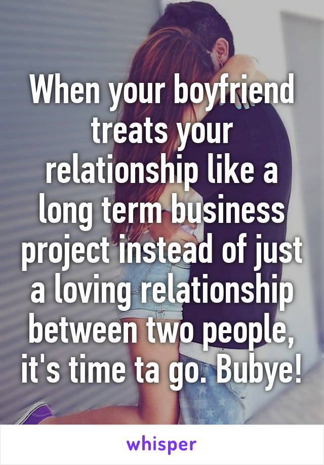 When your boyfriend treats your relationship like a long term business project instead of just a loving relationship between two people, it's time ta go. Bubye!