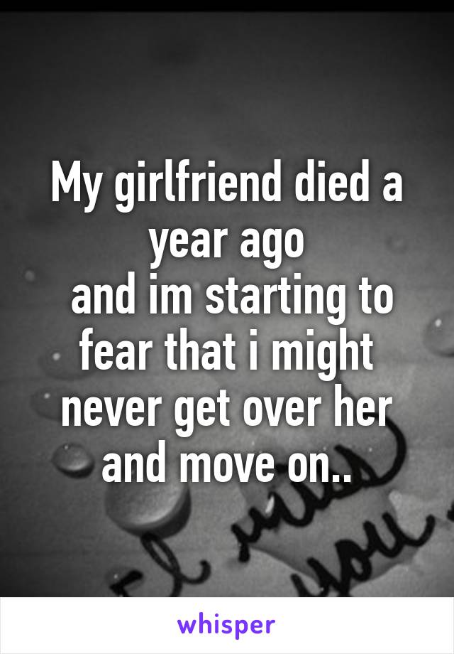 My girlfriend died a year ago
 and im starting to fear that i might never get over her and move on..