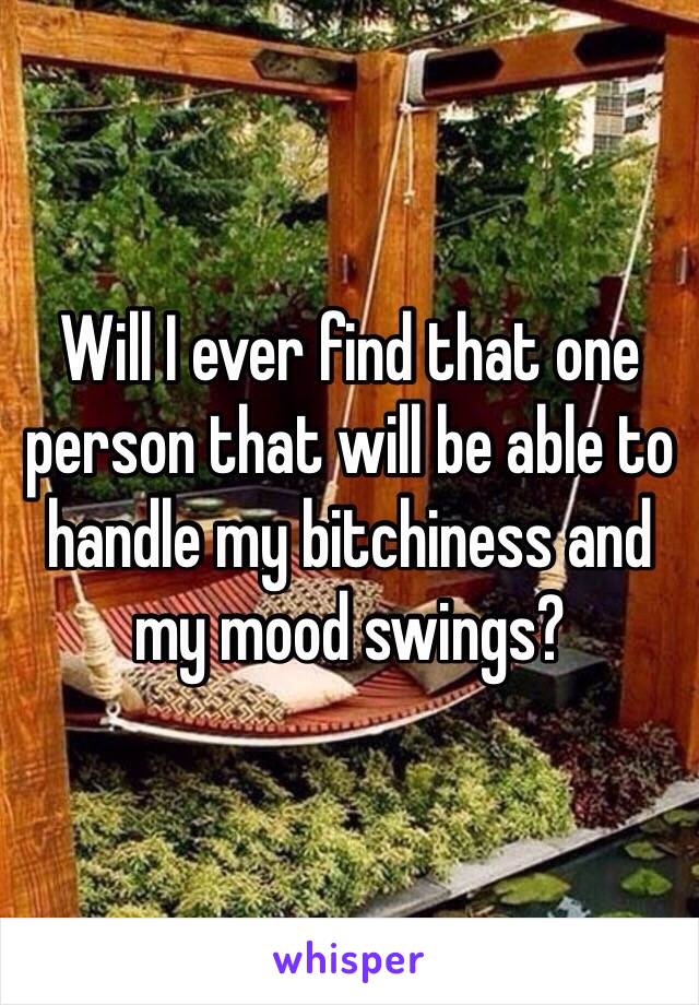 Will I ever find that one person that will be able to handle my bitchiness and my mood swings? 