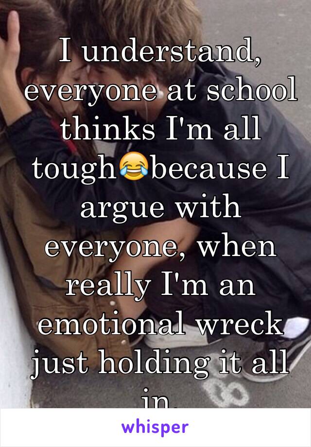 I understand, everyone at school thinks I'm all tough😂because I argue with everyone, when really I'm an emotional wreck just holding it all in.