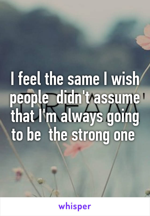 I feel the same I wish people  didn't assume that I'm always going to be  the strong one 