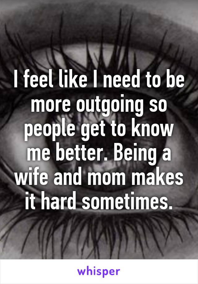 I feel like I need to be more outgoing so people get to know me better. Being a wife and mom makes it hard sometimes.