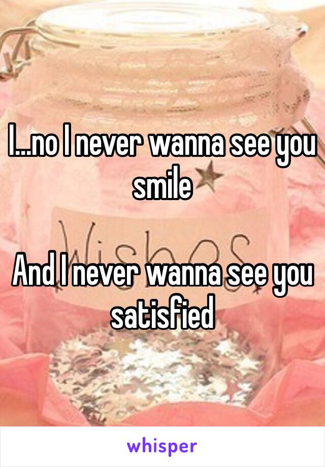 I...no I never wanna see you smile

And I never wanna see you satisfied 