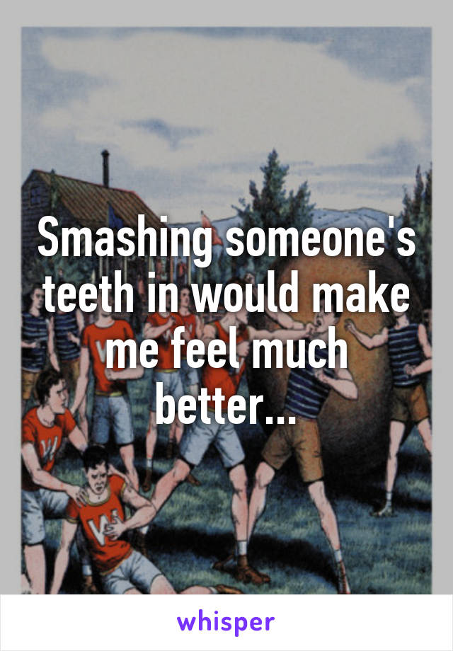 Smashing someone's teeth in would make me feel much better...