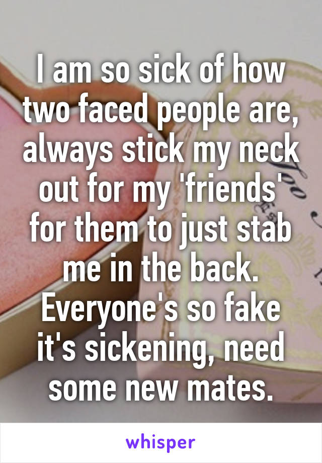 I am so sick of how two faced people are, always stick my neck out for my 'friends' for them to just stab me in the back. Everyone's so fake it's sickening, need some new mates.