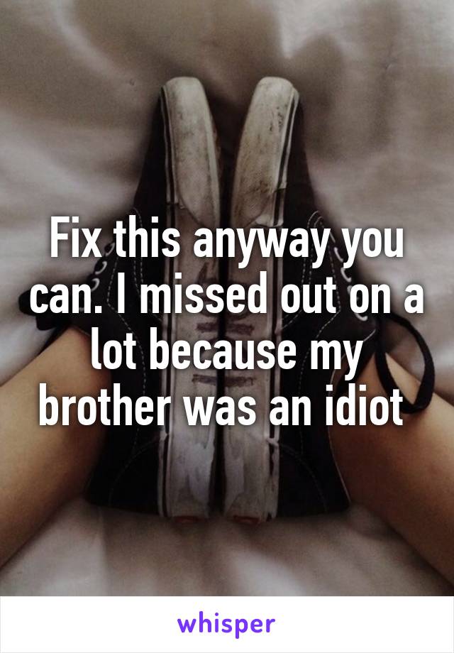 Fix this anyway you can. I missed out on a lot because my brother was an idiot 