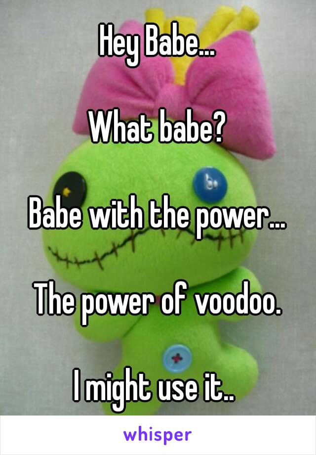 Hey Babe...

What babe?

Babe with the power...

The power of voodoo.

I might use it.. 
