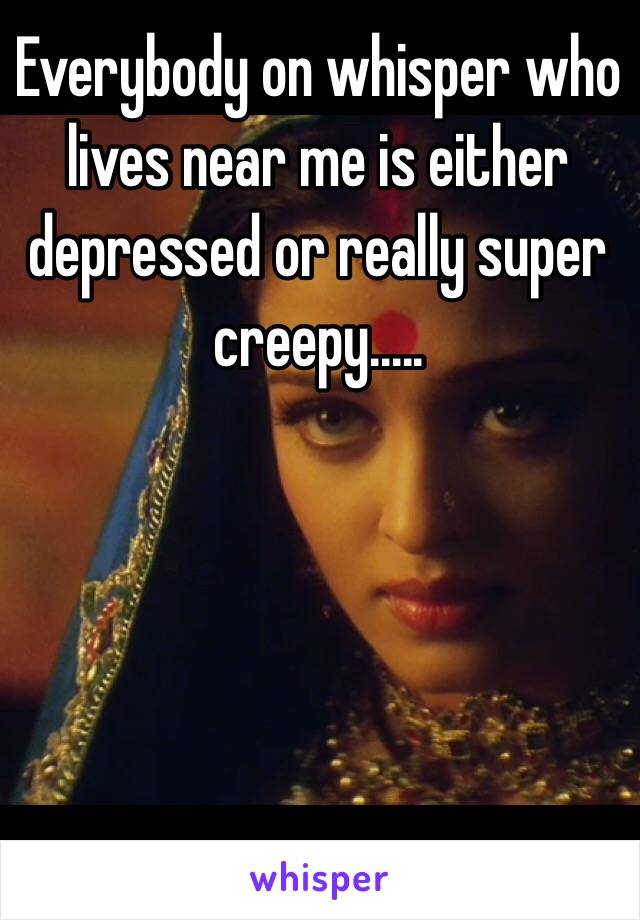 Everybody on whisper who lives near me is either depressed or really super creepy.....