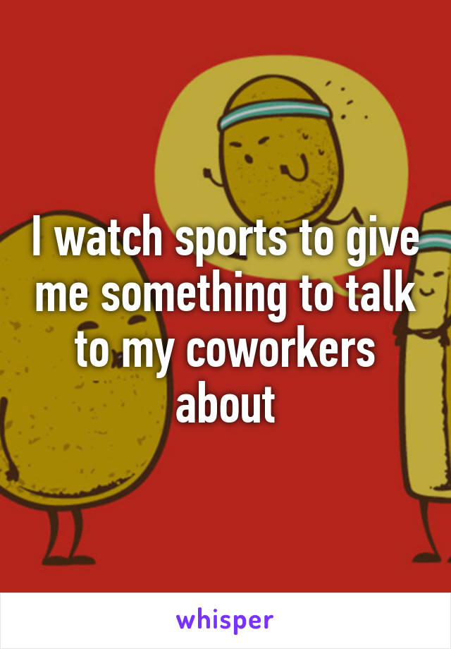 I watch sports to give me something to talk to my coworkers about