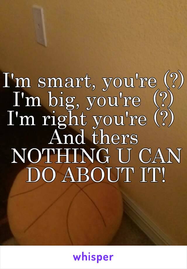 I'm smart, you're (?)
I'm big, you're  (?)
I'm right you're (?) 
And thers NOTHING U CAN DO ABOUT IT!