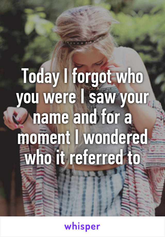 Today I forgot who you were I saw your name and for a moment I wondered who it referred to