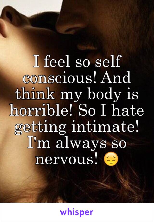 I feel so self conscious! And think my body is horrible! So I hate getting intimate! I'm always so nervous! 😔