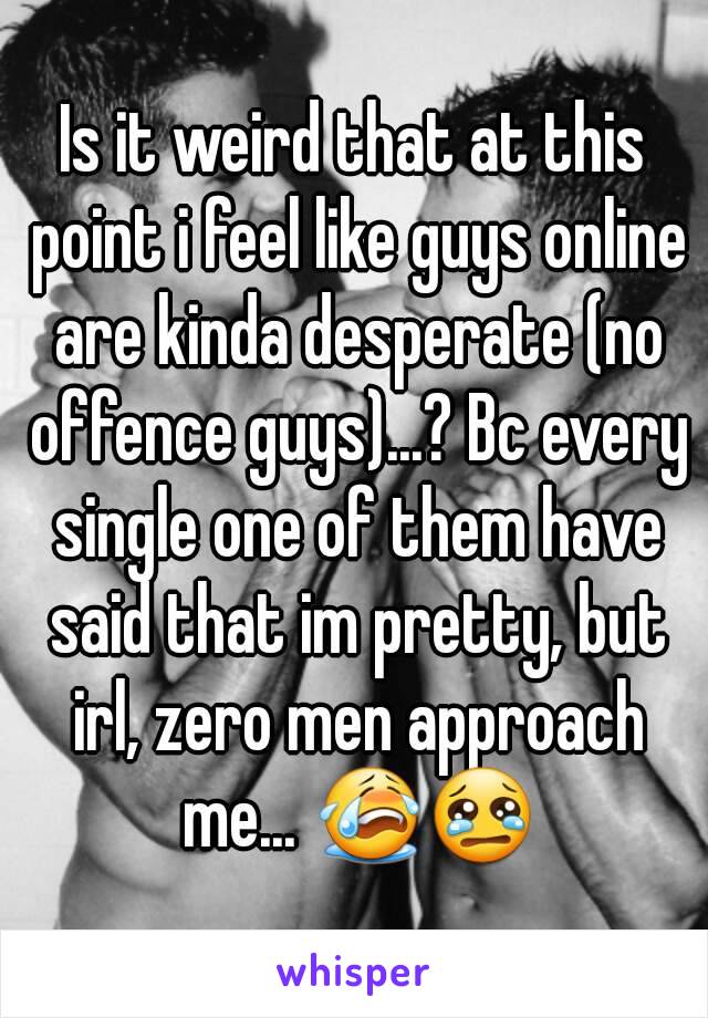 Is it weird that at this point i feel like guys online are kinda desperate (no offence guys)...? Bc every single one of them have said that im pretty, but irl, zero men approach me... 😭😢