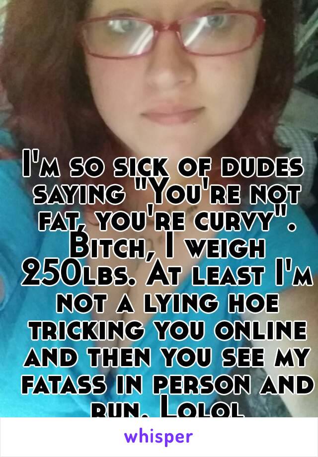 I'm so sick of dudes saying "You're not fat, you're curvy". Bitch, I weigh 250lbs. At least I'm not a lying hoe tricking you online and then you see my fatass in person and run. Lolol