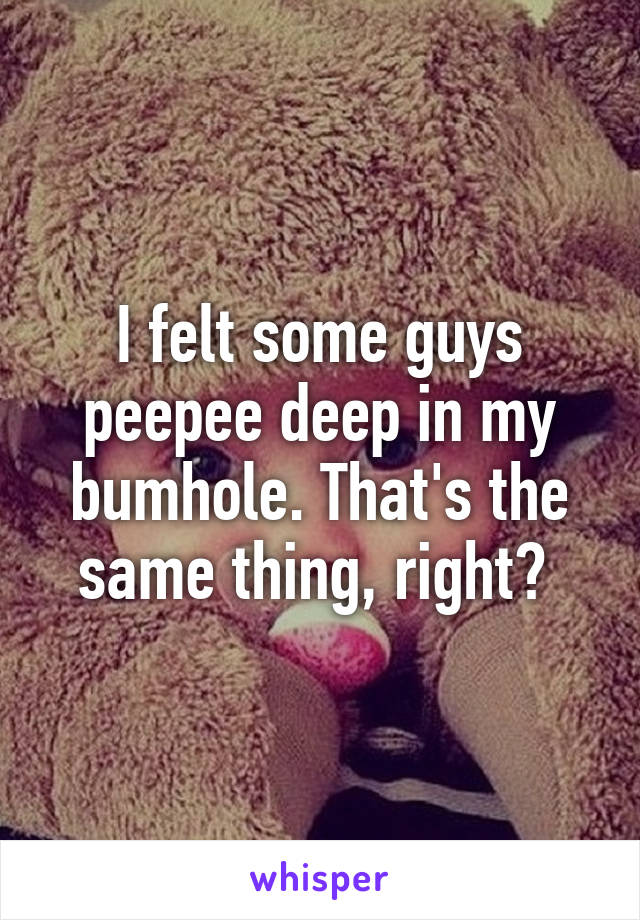 I felt some guys peepee deep in my bumhole. That's the same thing, right? 