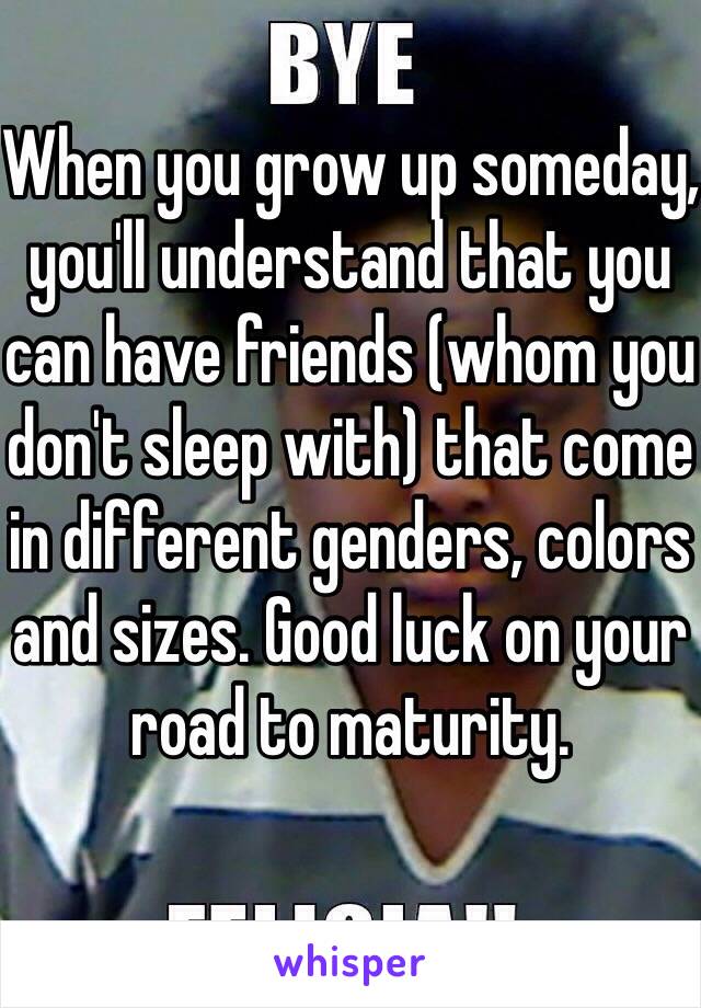 When you grow up someday, you'll understand that you can have friends (whom you don't sleep with) that come in different genders, colors and sizes. Good luck on your road to maturity. 