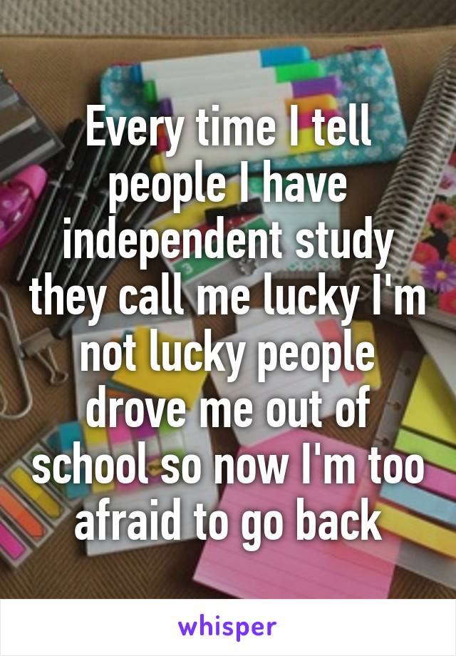 Every time I tell people I have independent study they call me lucky I'm not lucky people drove me out of school so now I'm too afraid to go back