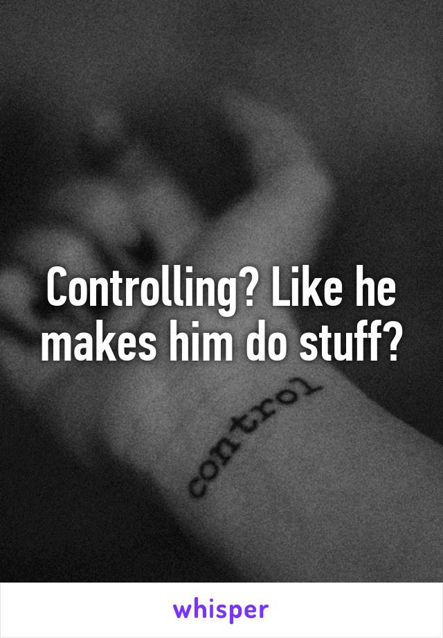 Controlling? Like he makes him do stuff?