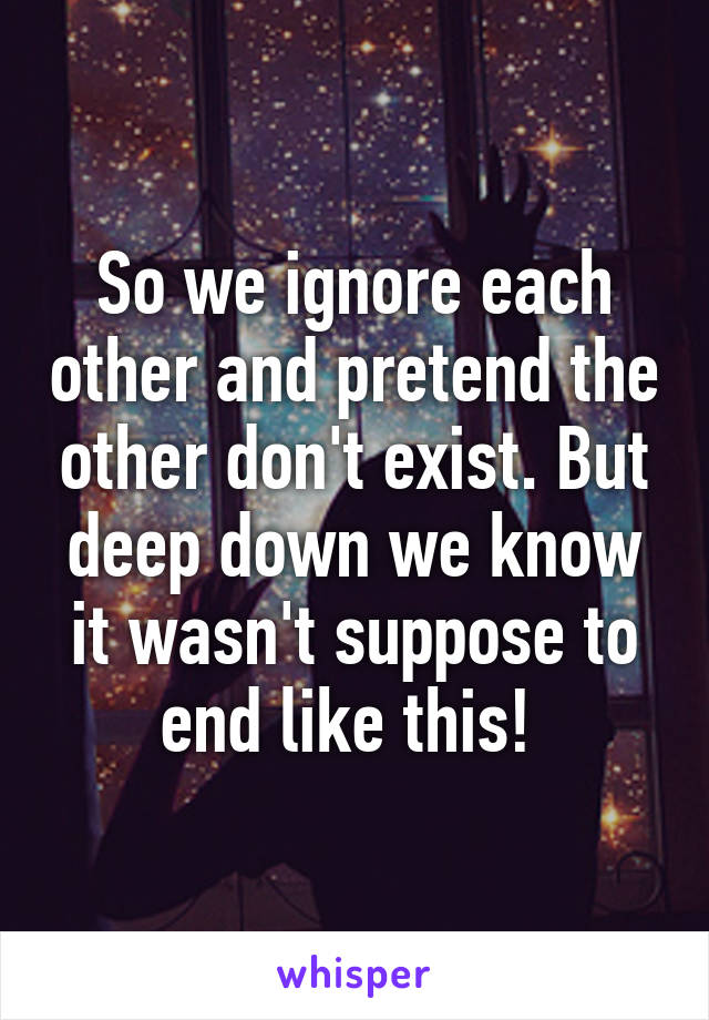 So we ignore each other and pretend the other don't exist. But deep down we know it wasn't suppose to end like this! 