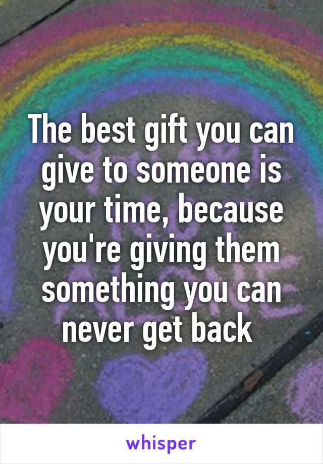 The best gift you can give to someone is your time, because you're giving them something you can never get back 