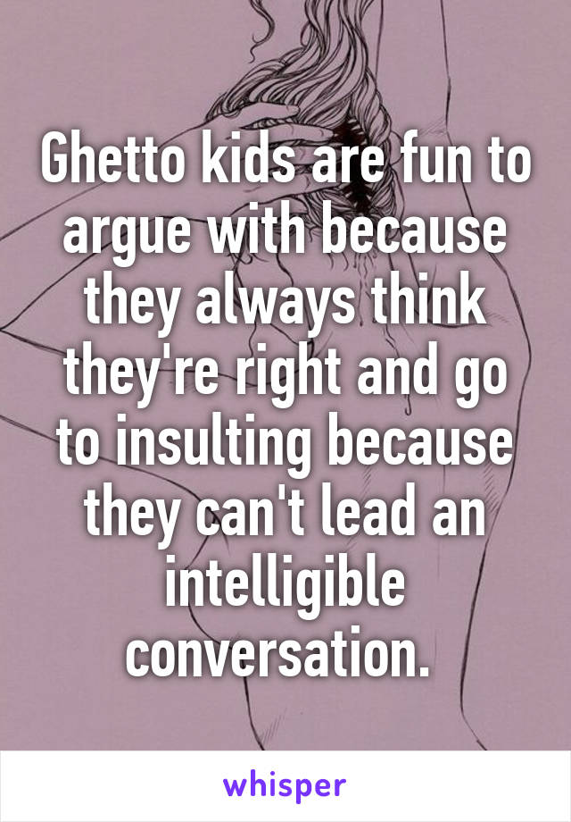 Ghetto kids are fun to argue with because they always think they're right and go to insulting because they can't lead an intelligible conversation. 