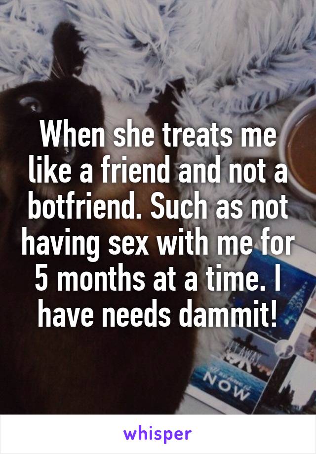 When she treats me like a friend and not a botfriend. Such as not having sex with me for 5 months at a time. I have needs dammit!
